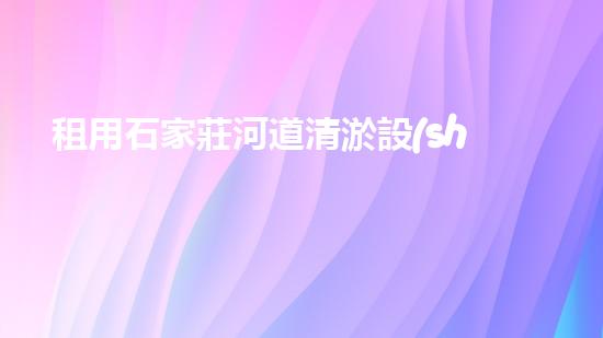 租用石家莊河道清淤設(shè)備，輕松解決河道難題！